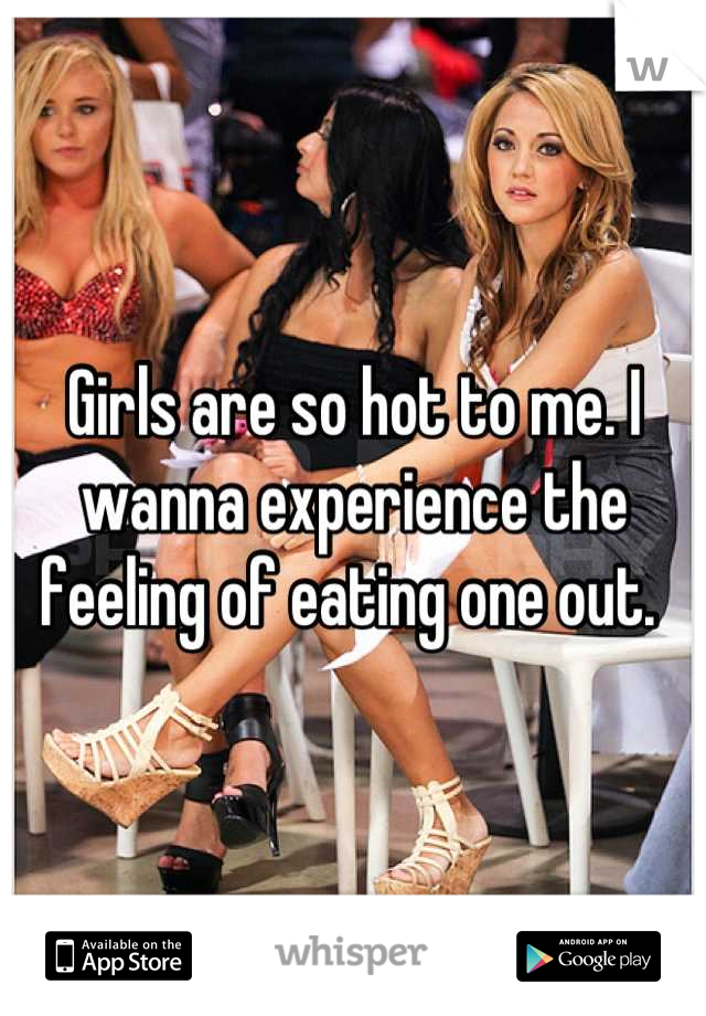 Girls are so hot to me. I wanna experience the feeling of eating one out. 