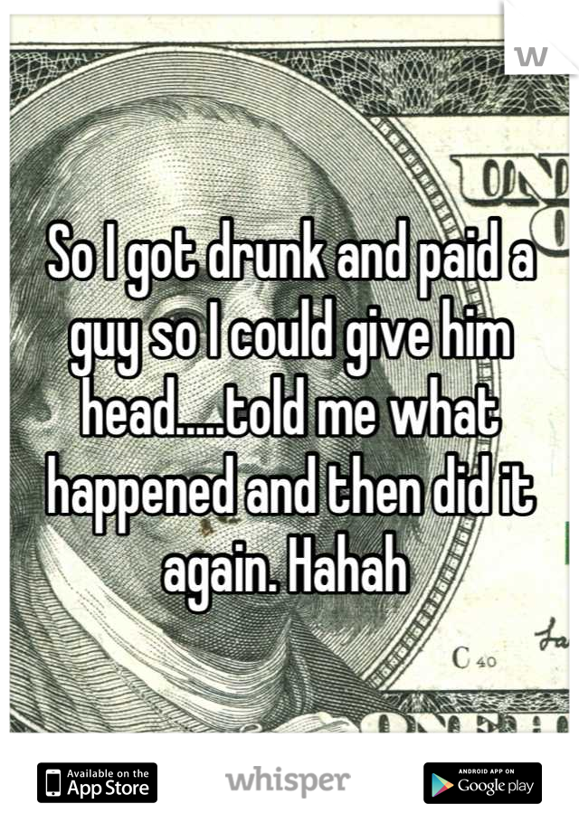 So I got drunk and paid a guy so I could give him head.....told me what happened and then did it again. Hahah 