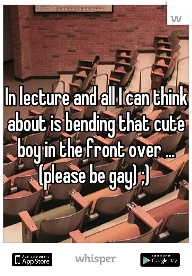 In lecture and all I can think about is bending that cute boy in the front over ...(please be gay) ;) 