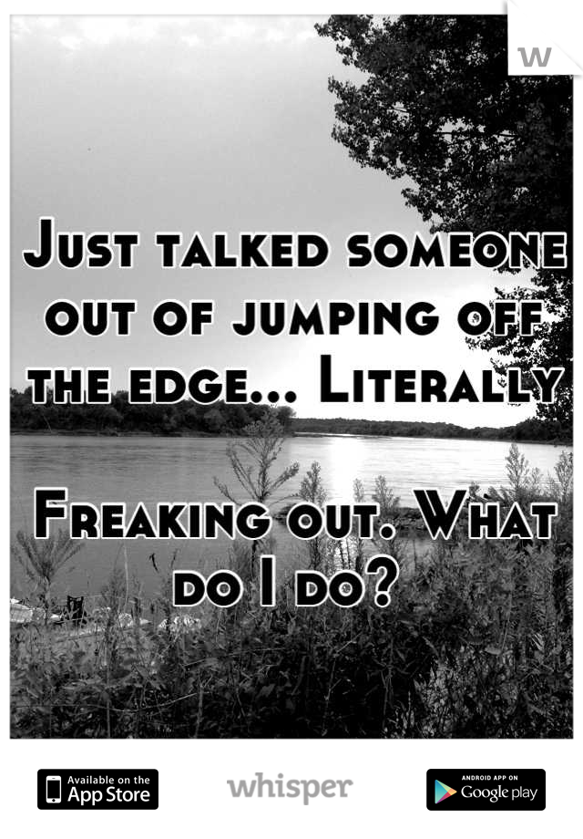 Just talked someone out of jumping off the edge... Literally 

Freaking out. What do I do? 
