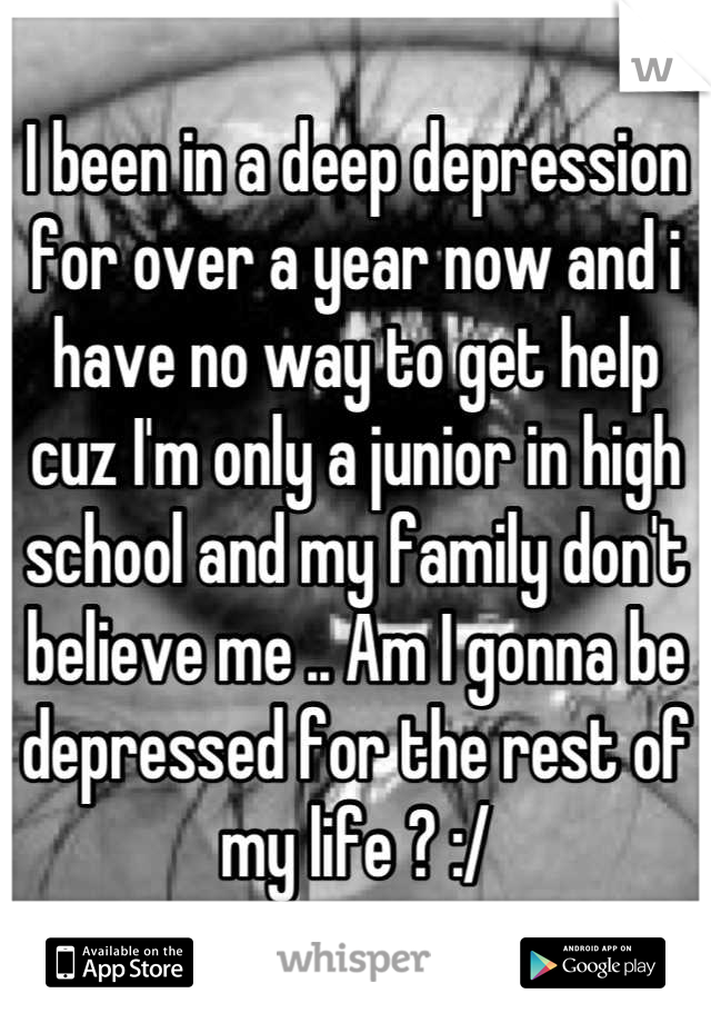 I been in a deep depression for over a year now and i have no way to get help cuz I'm only a junior in high school and my family don't believe me .. Am I gonna be depressed for the rest of my life ? :/