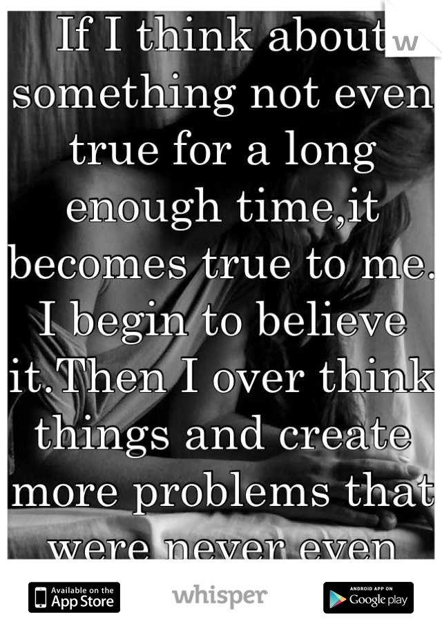 If I think about something not even true for a long enough time,it becomes true to me. I begin to believe it.Then I over think things and create more problems that were never even there.It's killing me