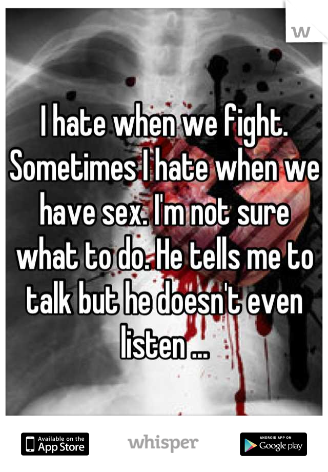 I hate when we fight. Sometimes I hate when we have sex. I'm not sure what to do. He tells me to talk but he doesn't even listen ...