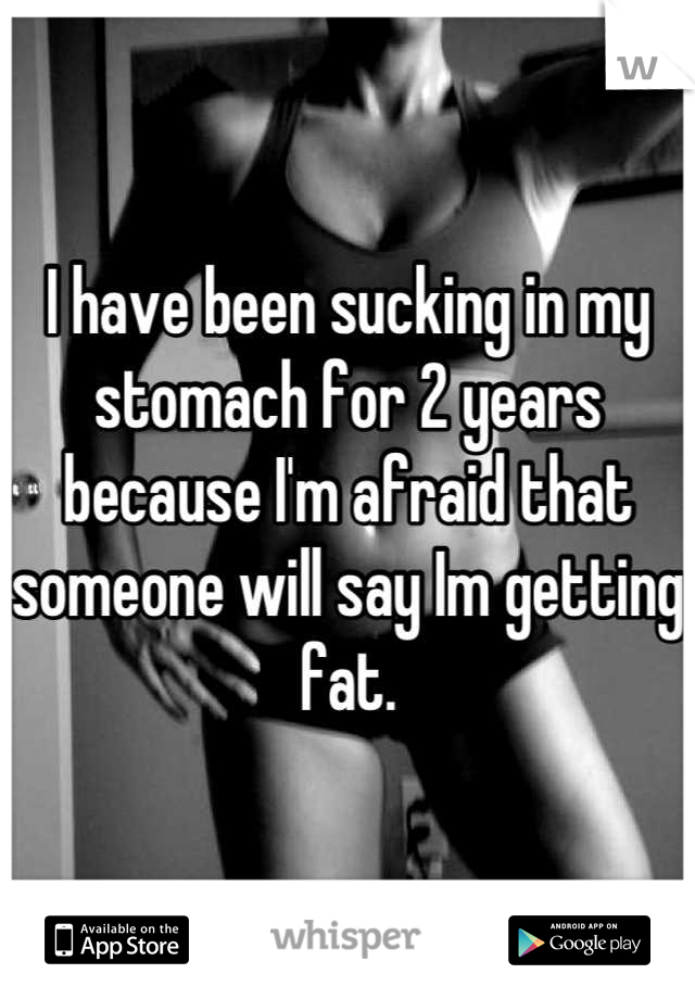 I have been sucking in my stomach for 2 years because I'm afraid that someone will say Im getting fat.
