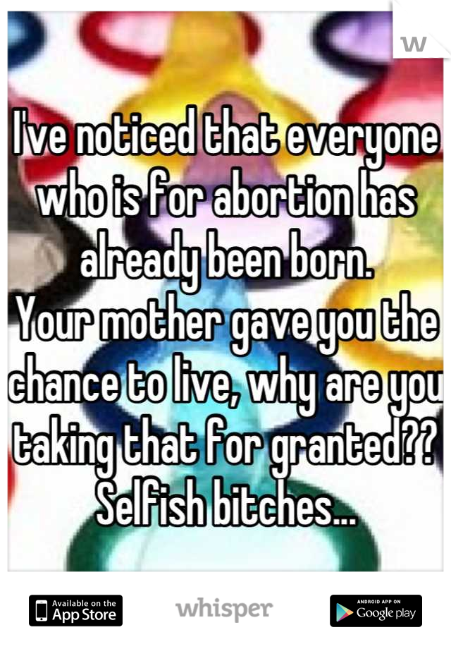 I've noticed that everyone who is for abortion has already been born.
Your mother gave you the chance to live, why are you taking that for granted?? Selfish bitches...