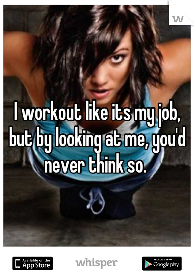 I workout like its my job, but by looking at me, you'd never think so. 