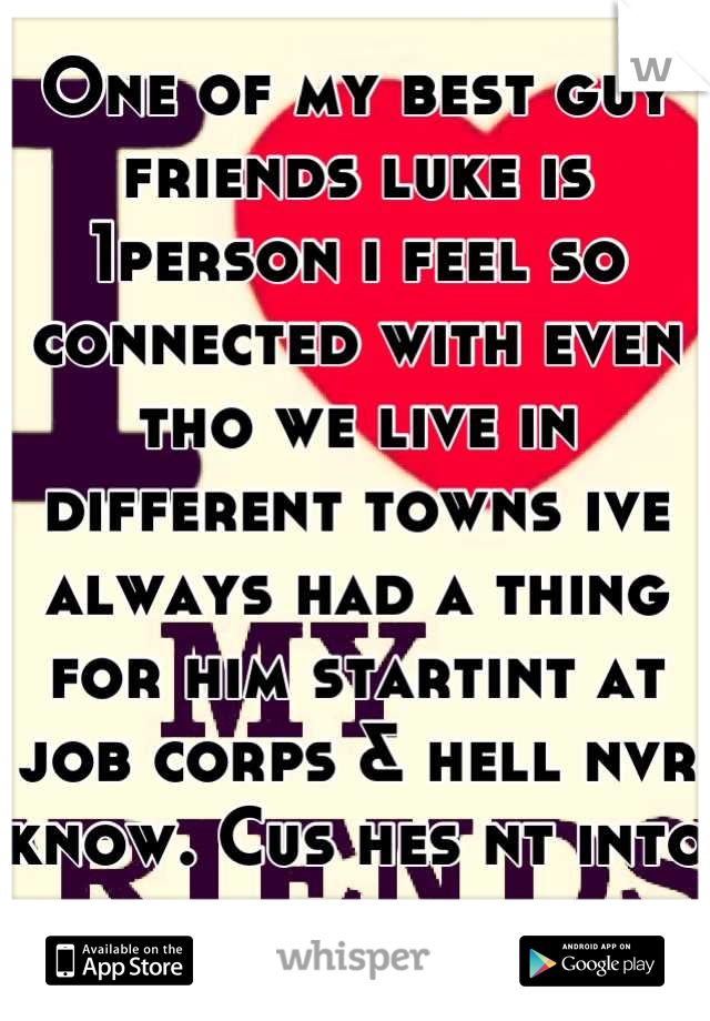 One of my best guy friends luke is 1person i feel so connected with even tho we live in different towns ive always had a thing for him startint at job corps & hell nvr know. Cus hes nt into guys
