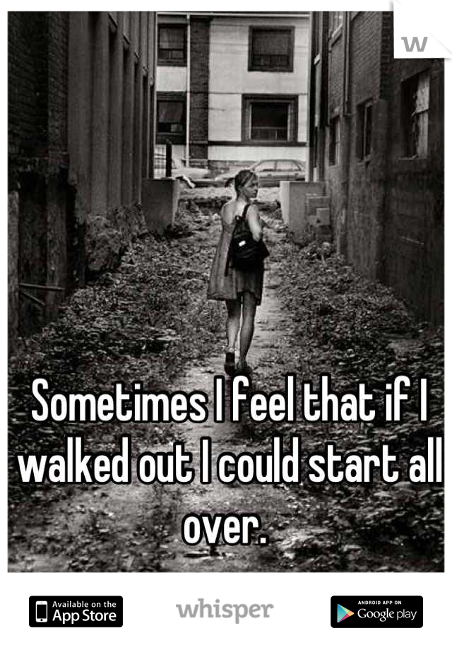 Sometimes I feel that if I walked out I could start all over. 