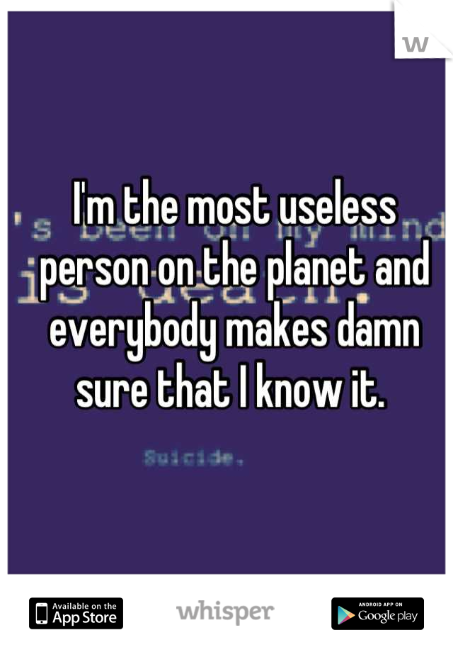 I'm the most useless person on the planet and everybody makes damn sure that I know it. 