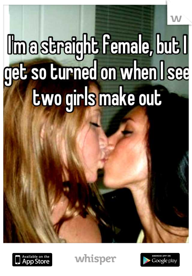 I'm a straight female, but I 
get so turned on when I see
two girls make out