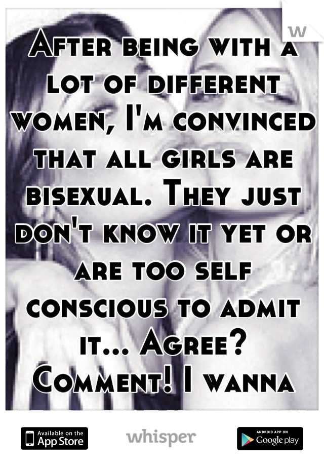 After being with a lot of different women, I'm convinced that all girls are bisexual. They just don't know it yet or are too self conscious to admit it... Agree? Comment! I wanna hear what you think 