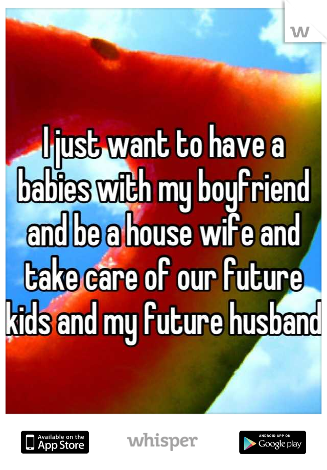 I just want to have a babies with my boyfriend and be a house wife and take care of our future kids and my future husband 