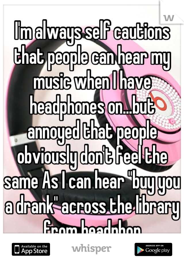 I'm always self cautions that people can hear my music when I have headphones on...but annoyed that people obviously don't feel the same As I can hear "buy you a drank" across the library from headphon