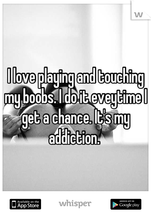 I love playing and touching my boobs. I do it eveytime I get a chance. It's my addiction. 