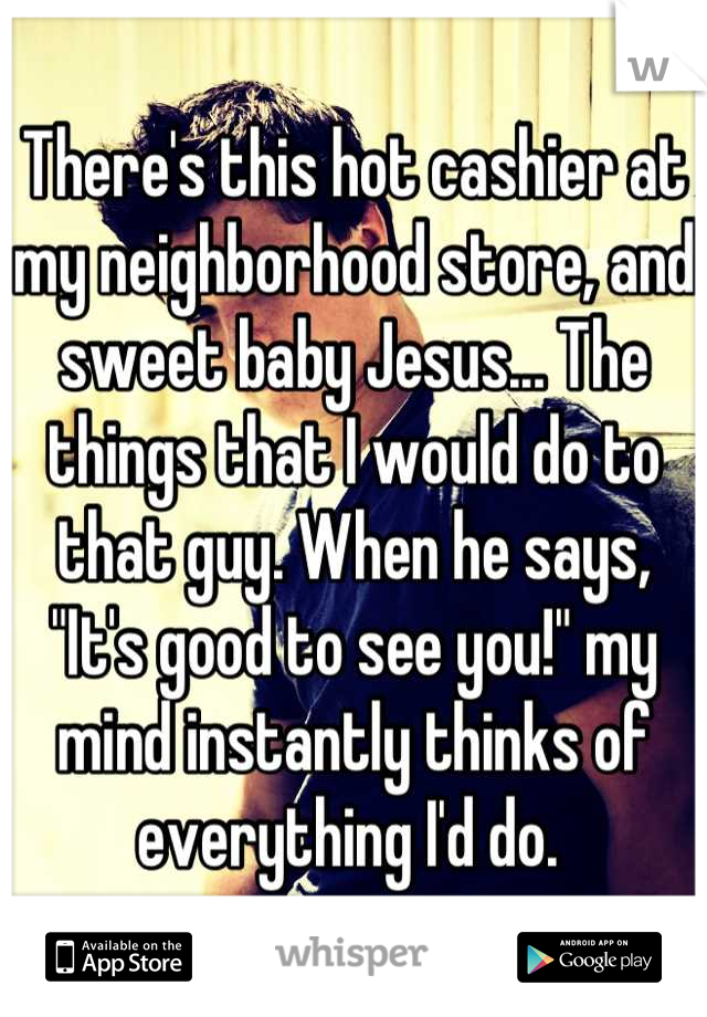 There's this hot cashier at my neighborhood store, and sweet baby Jesus... The things that I would do to that guy. When he says, "It's good to see you!" my mind instantly thinks of everything I'd do. 