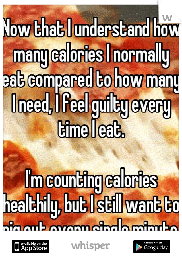 Now that I understand how many calories I normally eat compared to how many I need, I feel guilty every time I eat.

I'm counting calories healthily, but I still want to pig out every single minute.