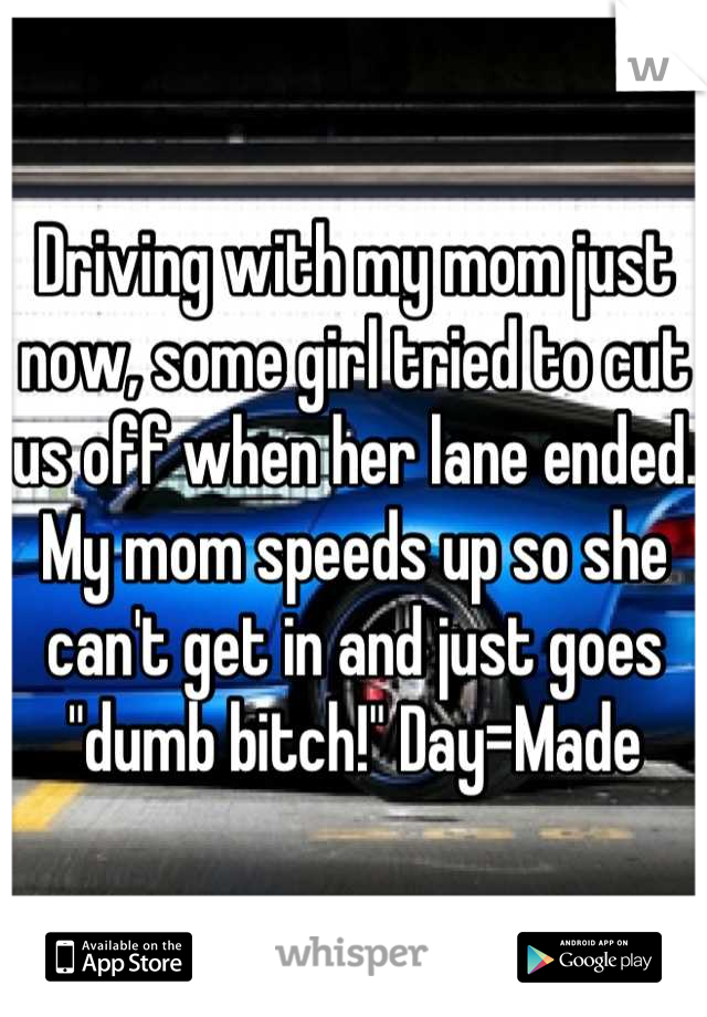 Driving with my mom just now, some girl tried to cut us off when her lane ended. My mom speeds up so she can't get in and just goes "dumb bitch!" Day=Made