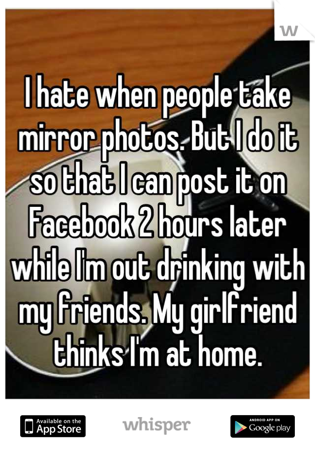 I hate when people take mirror photos. But I do it so that I can post it on Facebook 2 hours later while I'm out drinking with my friends. My girlfriend thinks I'm at home.