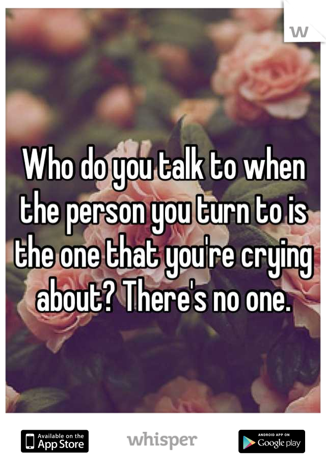 Who do you talk to when the person you turn to is the one that you're crying about? There's no one.