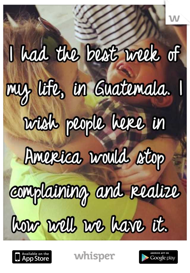 I had the best week of my life, in Guatemala. I wish people here in America would stop complaining and realize how well we have it. 