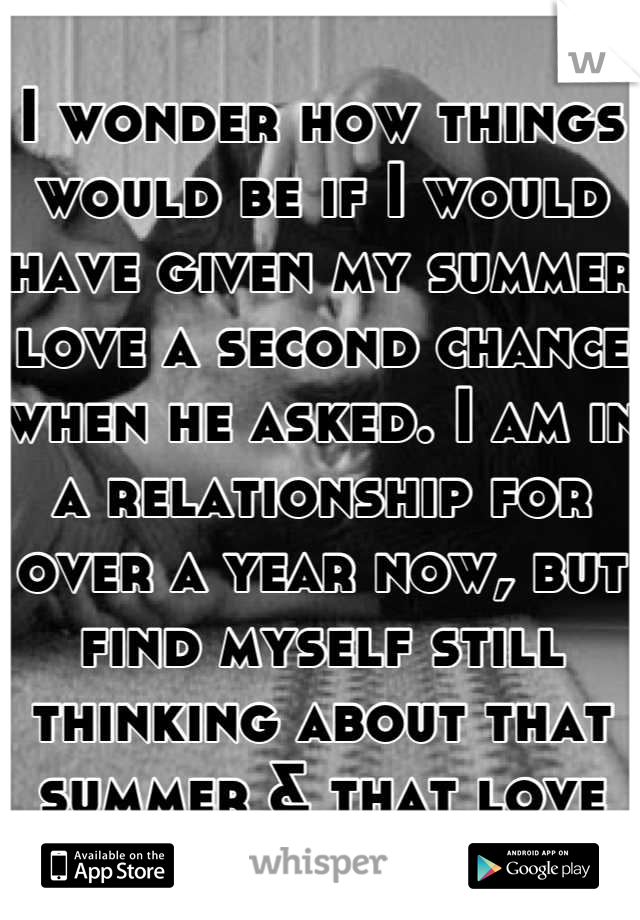 I wonder how things would be if I would have given my summer love a second chance when he asked. I am in a relationship for over a year now, but find myself still thinking about that summer & that love