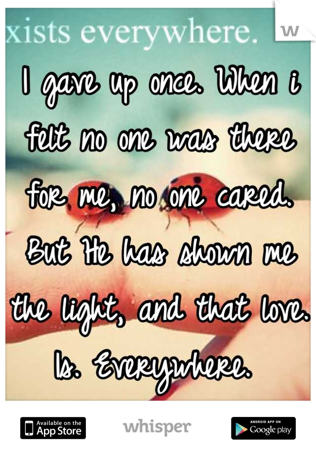 I gave up once. When i felt no one was there for me, no one cared. But He has shown me the light, and that love. Is. Everywhere. 