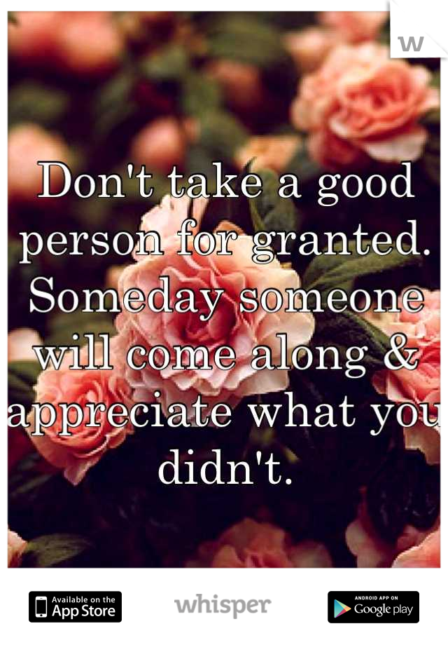 Don't take a good person for granted. Someday someone will come along & appreciate what you didn't.