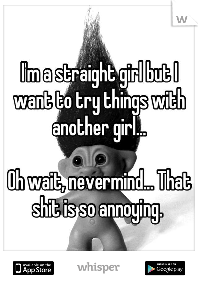 I'm a straight girl but I want to try things with another girl...

Oh wait, nevermind... That shit is so annoying. 
