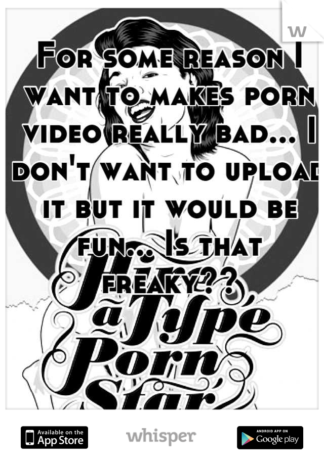 For some reason I want to makes porn video really bad... I don't want to upload it but it would be fun... Is that freaky??