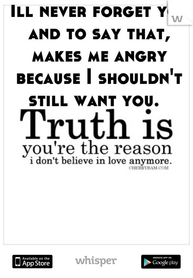 Ill never forget you and to say that, makes me angry because I shouldn't still want you.  