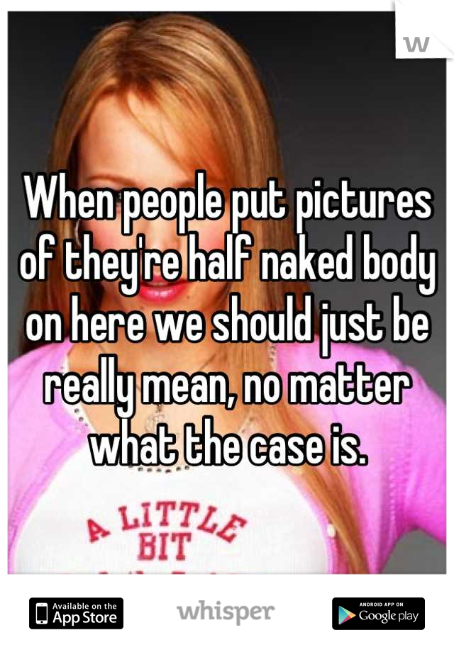 When people put pictures of they're half naked body on here we should just be really mean, no matter what the case is.