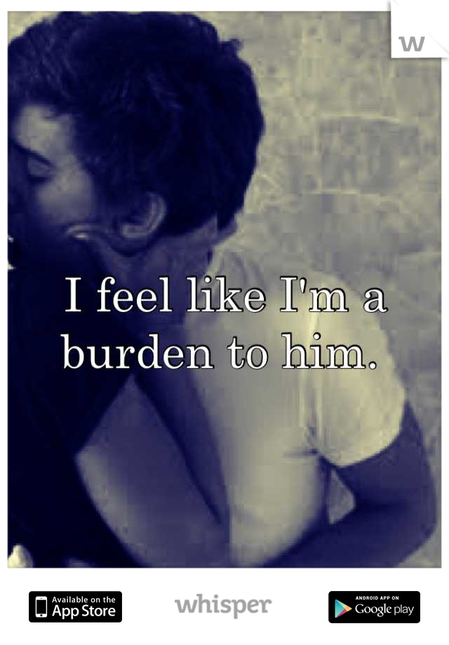 I feel like I'm a burden to him. 