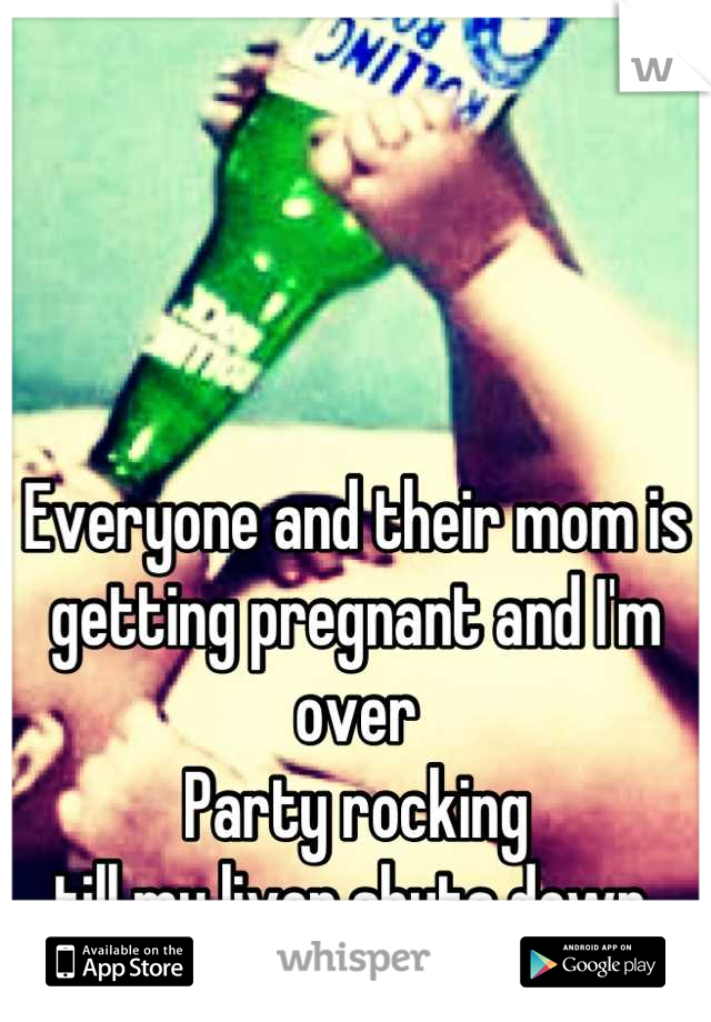 Everyone and their mom is getting pregnant and I'm over 
Party rocking 
till my liver shuts down 
