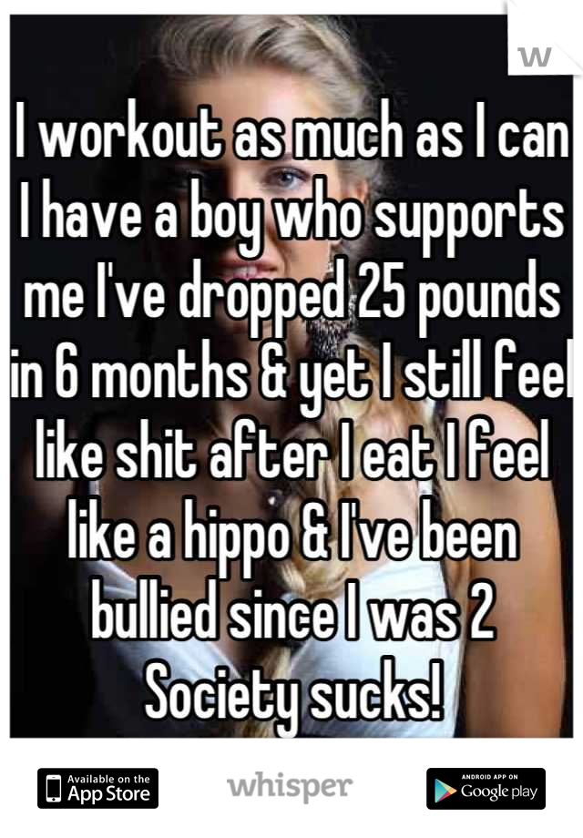 I workout as much as I can
I have a boy who supports me I've dropped 25 pounds in 6 months & yet I still feel like shit after I eat I feel like a hippo & I've been bullied since I was 2
Society sucks!