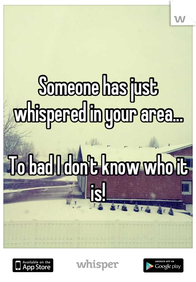 Someone has just whispered in your area...

To bad I don't know who it is!
