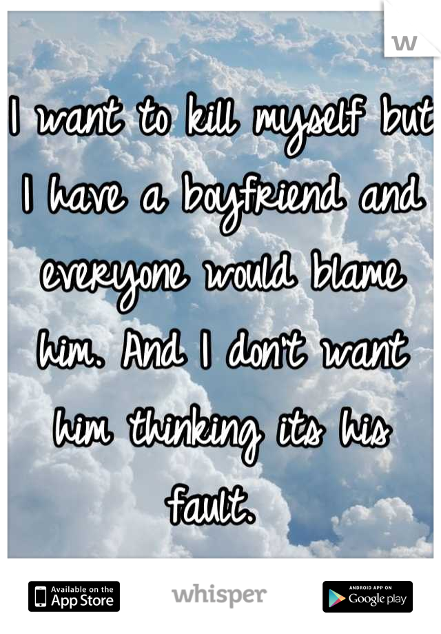 I want to kill myself but I have a boyfriend and everyone would blame him. And I don't want him thinking its his fault. 