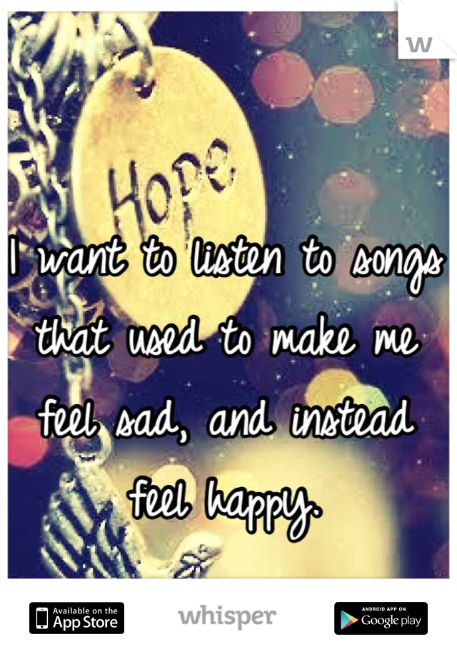 I want to listen to songs that used to make me feel sad, and instead feel happy.