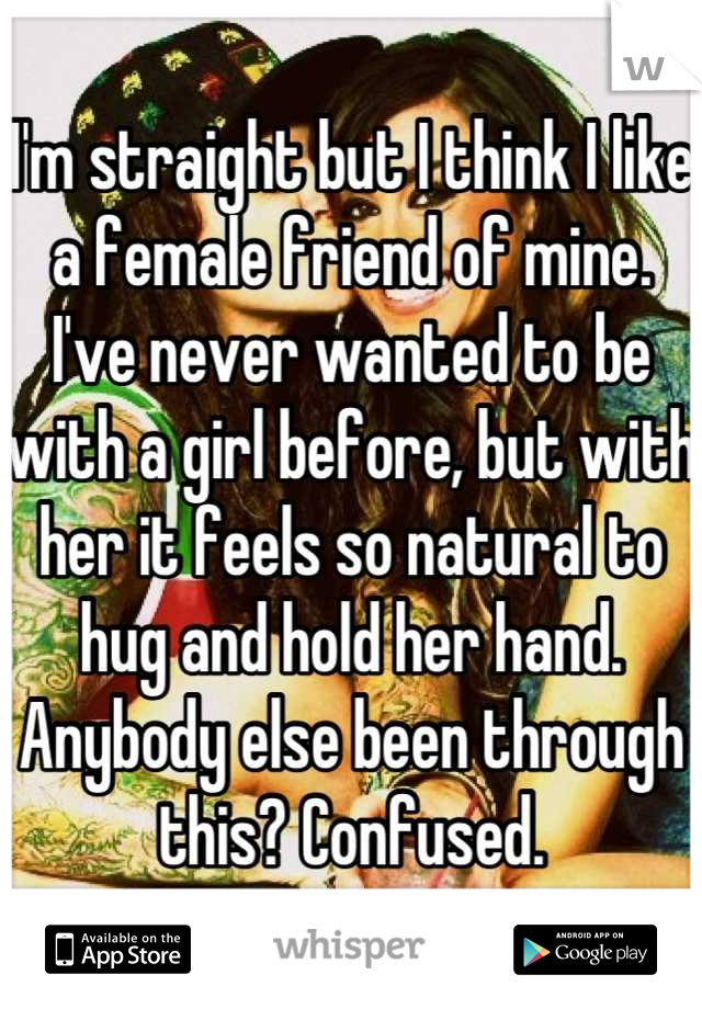 I'm straight but I think I like a female friend of mine. I've never wanted to be with a girl before, but with her it feels so natural to hug and hold her hand. Anybody else been through this? Confused.
