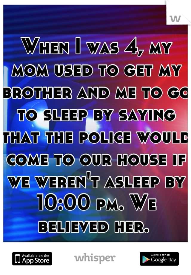 When I was 4, my mom used to get my brother and me to go to sleep by saying that the police would come to our house if we weren't asleep by 10:00 pm. We believed her. 