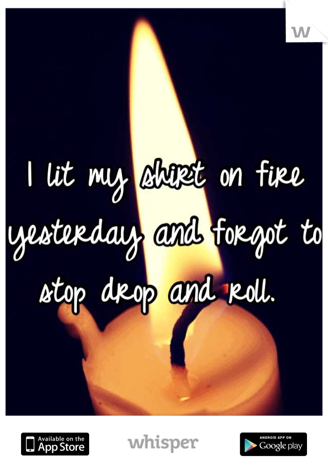 I lit my shirt on fire yesterday and forgot to stop drop and roll. 