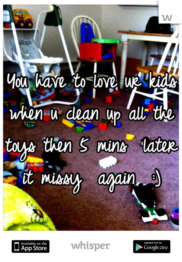 You have to love ur kids when u clean up all the toys then 5 mins  later it missy  again  :)