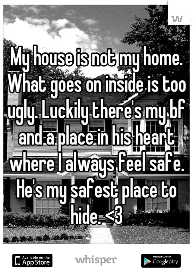 My house is not my home. What goes on inside is too ugly. Luckily there's my bf and a place in his heart where I always feel safe. He's my safest place to hide. <3