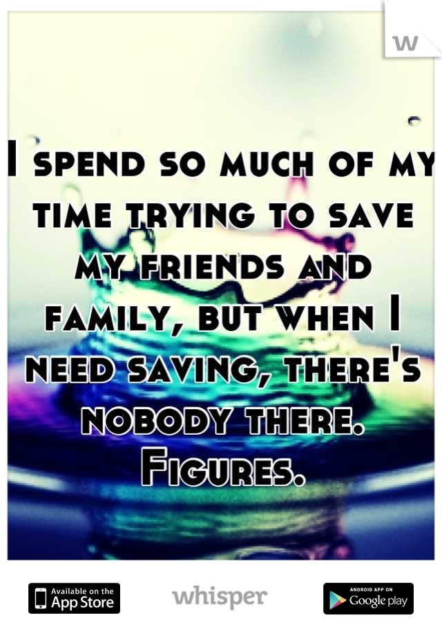 I spend so much of my time trying to save my friends and family, but when I need saving, there's nobody there. Figures.
