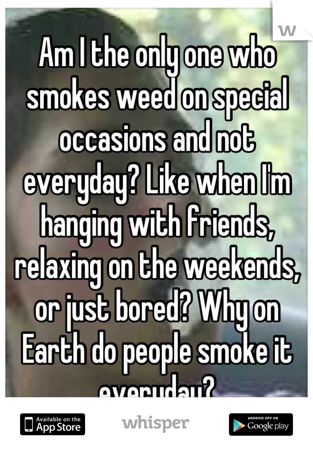 Am I the only one who smokes weed on special occasions and not everyday? Like when I'm hanging with friends, relaxing on the weekends, or just bored? Why on Earth do people smoke it everyday?