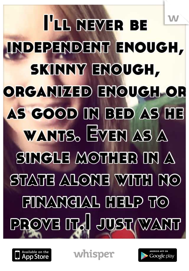 I'll never be independent enough, skinny enough, organized enough or as good in bed as he wants. Even as a single mother in a state alone with no financial help to prove it.I just want my family back. 