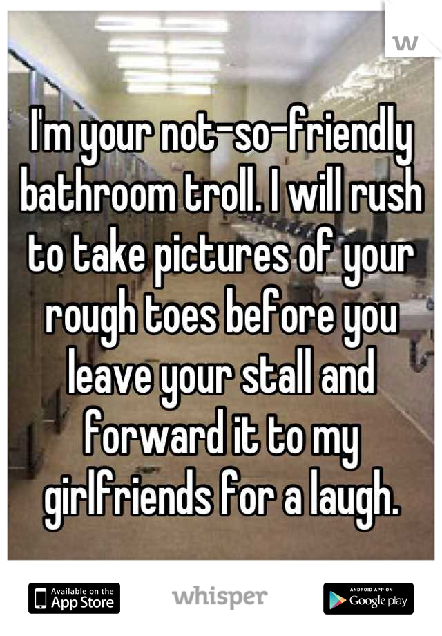 I'm your not-so-friendly bathroom troll. I will rush to take pictures of your rough toes before you leave your stall and forward it to my girlfriends for a laugh.