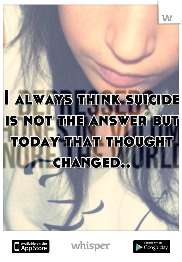 I always think suicide is not the answer but today that thought changed..