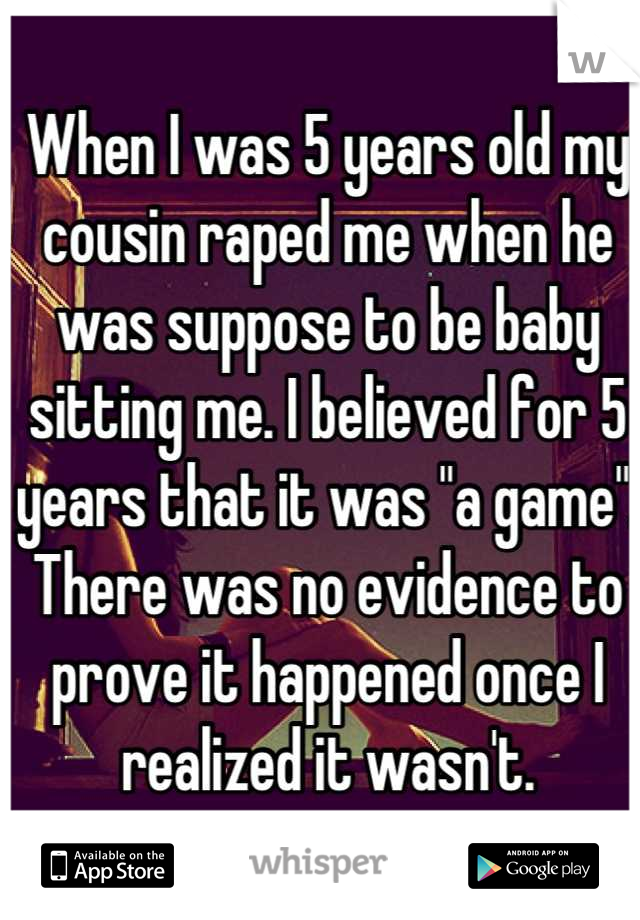 When I was 5 years old my cousin raped me when he was suppose to be baby sitting me. I believed for 5 years that it was "a game".  There was no evidence to prove it happened once I realized it wasn't.