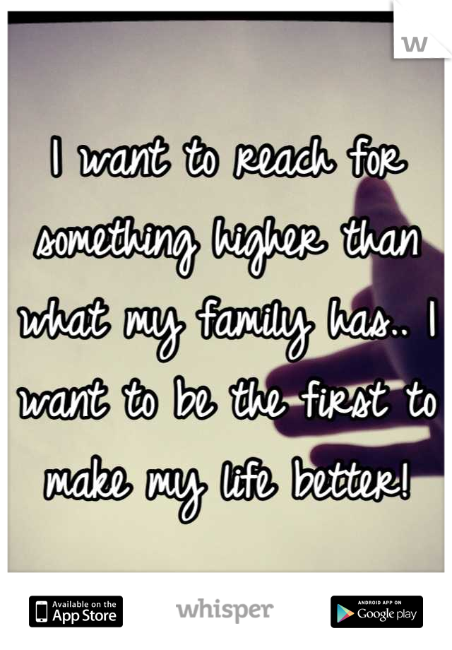 I want to reach for something higher than what my family has.. I want to be the first to make my life better!
