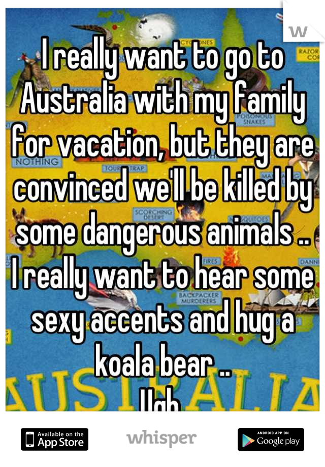 I really want to go to Australia with my family for vacation, but they are convinced we'll be killed by some dangerous animals .. 
I really want to hear some sexy accents and hug a koala bear .. 
Ugh 